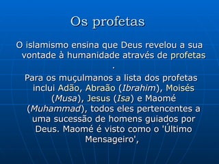 Os profetas   O islamismo ensina que Deus revelou a sua vontade à humanidade através de  profetas . Para os muçulmanos a lista dos profetas inclui  Adão ,  Abraão  ( Ibrahim ),  Moisés  ( Musa ),  Jesus  ( Isa ) e Maomé ( Muhammad ), todos eles pertencentes a uma sucessão de homens guiados por Deus. Maomé é visto como o 'Último Mensageiro',  