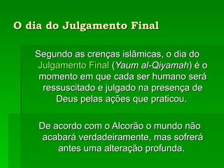 O dia do Julgamento Final   Segundo as crenças islâmicas, o dia do  Julgamento Final  ( Yaum al-Qiyamah ) é o momento em que cada ser humano será ressuscitado e julgado na presença de Deus pelas ações que praticou.  De acordo com o Alcorão o mundo não acabará verdadeiramente, mas sofrerá antes uma alteração profunda.  De 