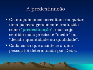 A predestinação   Os muçulmanos acreditam no  qadar , uma palavra geralmente traduzida como " predestinação ", mas cujo sentido mais preciso é "medir" ou "decidir quantidade ou qualidade".  Cada coisa que acontece a uma pessoa foi determinada por Deus.  