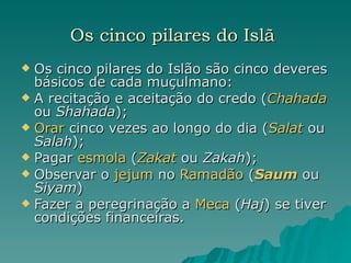 Os cinco pilares do Islã   Os cinco pilares do Islão são cinco deveres básicos de cada muçulmano: A recitação e aceitação do credo ( Chahada  ou  Shahada );  Orar  cinco vezes ao longo do dia ( Salat  ou  Salah );  Pagar  esmola  ( Zakat  ou  Zakah );  Observar o  jejum  no  Ramadão  ( Saum  ou  Siyam )  Fazer a peregrinação a  Meca  ( Haj ) se tiver condições financeiras.  