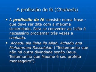A profissão de fé ( Chahada )   A  profissão de fé  consiste numa frase - que deve ser dita com a máxima sinceridade. Para se converter ao Islão é necessário proclamar três vezes a  chahada. Achadu ala ilaha ila Allah. Achadu ana Mohammad Rassululah  ("Testemunho que não há outra divindade senão Deus. Testemunho que Maomé é seu profeta mensageiro").  