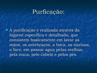 Purficação: A purificação é realizada através da higiene especifica e detalhada, que consistem basicamente em lavar as mãos, os antebraços, a boca, as narinas, a face, em passar água pelas orelhas, pela nuca, pelo cabelo e pelos pés.  