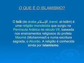 O QUE É O ISLAMISMO? O  Islã  (do  árabe   الإسلام ,  transl .   al-Islām ) é uma  religião   monoteísta  que surgiu na  Península Arábica  no  século VII , baseada nos ensinamentos religiosos do profeta  Maomé  ( Muhammad ) e numa escritura sagrada, o  Alcorão . A religião é conhecida ainda por  islamismo . 