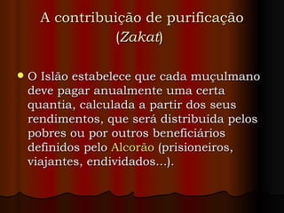 A contribuição de purificação ( Zakat )   O Islão estabelece que cada muçulmano deve pagar anualmente uma certa quantia, calculada a partir dos seus rendimentos, que será distribuída pelos pobres ou por outros beneficiários definidos pelo  Alcorão  (prisioneiros, viajantes, endividados...).  