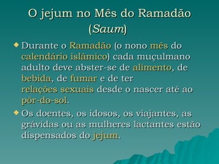 O jejum no Mês do Ramadão ( Saum )   Durante o  Ramadão  (o nono  mês  do  calendário islâmico ) cada muçulmano adulto deve abster-se de  alimento , de  bebida , de  fumar  e de ter  relações sexuais  desde o nascer até ao  pôr-do-sol .  Os doentes, os idosos, os viajantes, as grávidas ou as mulheres lactantes estão dispensados do  jejum .  