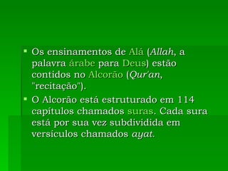 Os ensinamentos de  Alá  ( Allah , a palavra  árabe  para  Deus ) estão contidos no  Alcorão  ( Qur'an , "recitação").  O Alcorão está estruturado em 114 capítulos chamados  suras . Cada sura está por sua vez subdividida em versículos chamados  ayat .  