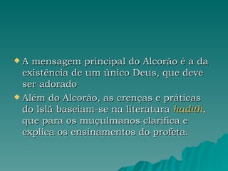 A mensagem principal do Alcorão é a da existência de um único Deus, que deve ser adorado  Além do Alcorão, as crenças e práticas do Islã baseiam-se na literatura  hadith , que para os muçulmanos clarifica e explica os ensinamentos do profeta. 