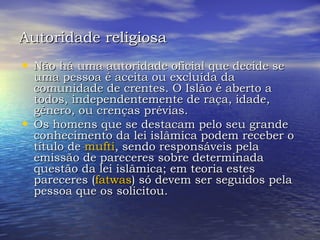 Autoridade religiosa   Não há uma autoridade oficial que decide se uma pessoa é aceita ou excluída da comunidade de crentes. O Islão é aberto a todos, independentemente de raça, idade, género, ou crenças prévias.  Os homens que se destacam pelo seu grande conhecimento da lei islâmica podem receber o título de  mufti , sendo responsáveis pela emissão de pareceres sobre determinada questão da lei islâmica; em teoria estes pareceres ( fatwas ) só devem ser seguidos pela pessoa que os solicitou.  