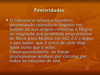 Festividades   O  calendário islâmico  (também denominado calendário hegírico em função da sua origem remontar à  Hégira  ou migração dos primeiros muçulmanos de Meca para Medina em  622  d.C.) segue o ano lunar, que é cerca de onze dias mais curto que o solar. Consequentemente, as festas muçulmanas acabam por circular por todas as estações de ano. 
