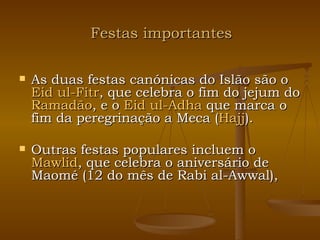 Festas importantes As duas festas canónicas do Islão são o  Eid   ul-Fitr , que celebra o fim do jejum do  Ramadão , e o  Eid   ul-Adha  que marca o fim da peregrinação a Meca ( Hajj ). Outras festas populares incluem o  Mawlid , que celebra o aniversário de Maomé (12 do mês de Rabi al-Awwal),   
