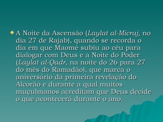 A Noite da Ascensão ( Laylat al-Micraj , no dia 27 de Rajab), quando se recorda o dia em que Maomé subiu ao céu para dialogar com Deus e a Noite do Poder ( Laylat al-Qadr , na noite do 26 para 27 do mês do Ramadão), que marca o aniversário da primeira revelação do Alcorão e durante a qual muitos muçulmanos acreditam que Deus decide o que acontecerá durante o ano. 