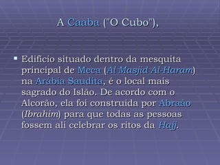A  Caaba  ("O Cubo"),   Edifício situado dentro da mesquita principal de  Meca  ( Al  Masjid   Al-Haram ) na  Arábia Saudita , é o local mais sagrado do Islão. De acordo com o Alcorão, ela foi construída por  Abraão  ( Ibrahim ) para que todas as pessoas fossem ali celebrar os ritos da  Hajj .  
