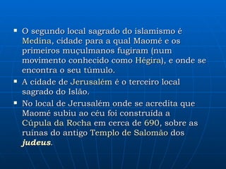 O segundo local sagrado do islamismo é  Medina , cidade para a qual Maomé e os primeiros muçulmanos fugiram (num movimento conhecido como  Hégira ), e onde se encontra o seu túmulo. A cidade de  Jerusalém  é o terceiro local sagrado do Islão.  No local de Jerusalém onde se acredita que Maomé subiu ao céu foi construída a  Cúpula da Rocha  em cerca de  690 , sobre as ruínas do antigo  Templo de Salomão  dos  judeus .  