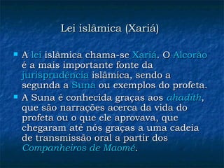 Lei islâmica (Xariá)   A  lei  islâmica chama-se  Xariá . O  Alcorão  é a mais importante fonte da  jurisprudência  islâmica, sendo a segunda a  Suna  ou exemplos do profeta.  A Suna é conhecida graças aos  ahadith , que são narrações acerca da vida do profeta ou o que ele aprovava, que chegaram até nós graças a uma cadeia de transmissão oral a partir dos  Companheiros de Maomé .  