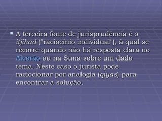 A terceira fonte de jurisprudência é o  itjihad  ("raciocínio individual"), à qual se recorre quando não há resposta clara no  Alcorão  ou na Suna sobre um dado tema. Neste caso o jurista pode raciocionar por analogia ( qiyas ) para encontrar a solução.  