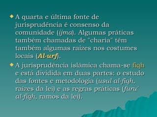 A quarta e última fonte de jurisprudência é consenso da comunidade ( ijma ). Algumas práticas também chamadas de "charia" têm também algumas raizes nos costumes locais ( Al-urf ). A jurisprudência islâmica chama-se  fiqh  e está dividida em duas partes: o estudo das fontes e metodologia ( usul al-fiqh , raízes da lei) e as regras práticas ( furu' al-fiqh , ramos da lei). 