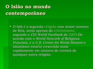 O Islão no mundo contemporâneo   O Islã é a segunda  religião  com maior número de fiéis, atrás apenas do  cristianismo , segundo o  CIA World Factbook  de  2005 .De acordo com o  World Network of Religious Futurists , e o  U.S. Center for World Mission  o islamismo estaria crescendo mais rapidamente em número de crentes de qualquer outra religião. 