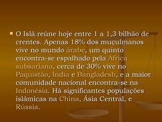 O Islã reúne hoje entre 1 a 1,3 bilhão de crentes. Apenas 18% dos muçulmanos vive no mundo  árabe , um quinto encontra-se espalhado pela  África  subsariana , cerca de 30% vive no  Paquistão ,  Índia  e  Bangladesh , e a maior comunidade nacional encontra-se na  Indonésia . Há significantes populações islâmicas na  China , Ásia Central, e  Rússia . 