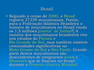 Brasil Segundo o censo de  2000 , o  Brasil  registra 27239 muçulmanos. Porém, para a Federação Islâmica Brasileira o número de muçulmanos no Brasil ronda os 1,5 milhões.[ carece de fontes ?] A maioria dos muçulmanos brasileiros vive nos estados do  Paraná  e  Rio Grande do Sul , mas também existem comunidades significativas no  Mato Grosso do Sul  e  São Paulo . Grande parte destes muçulmanos são descendentes de emigrantes  sírios  e  libaneses  que se fixaram no Brasil durante a  Primeira Guerra Mundial .  