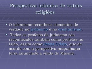 Perspectiva islâmica de outras religiões   O islamismo reconhece elementos de verdade no  judaísmo  e no  cristianismo . Todos os profetas do judaísmo são reconhecidos também como profetas no Islão, assim como  Jesus Cristo , que de acordo com a perspectiva muçulmana teria anunciado a vinda de Maomé.  