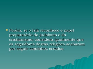 Porém, se o Islã reconhece o papel preparatório do judaísmo e do cristianismo, considera igualmente que os seguidores destas religiões acabaram por seguir caminhos errados.  