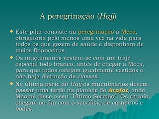 A peregrinação ( Hajj )   Este pilar consiste na  peregrinação  a  Meca , obrigatória pelo menos uma vez na vida para todos os que gozem de saúde e disponham de meios financeiros.  Os muçulmanos vestem-se com um traje especial todo branco, antes de chegar a Meca, para que todos estejam igualmente vestidos e não haja distinção de classes.  Na última parte do  Hajj  os muçulmanos devem passar uma tarde na planície de  Arafat , onde Maomé disse o seu "Último Sermão". Os rituais chegam ao fim com o sacrifício de carneiros e bodes.  