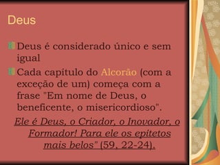 Deus  Deus é considerado único e sem igual  Cada capítulo do  Alcorão  (com a exceção de um) começa com a frase "Em nome de Deus, o beneficente, o misericordioso".  Ele é Deus, o Criador, o Inovador, o Formador! Para ele os epítetos mais belos"  (59, 22-24). Cada capítulo do 
