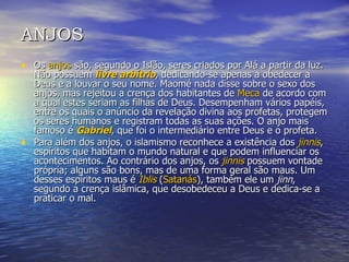 ANJOS Os  anjos  são, segundo o Islão, seres criados por Alá a partir da luz. Não possuem  livre arbítrio , dedicando-se apenas a obedecer a Deus e a louvar o seu nome. Maomé nada disse sobre o sexo dos anjos, mas rejeitou a crença dos habitantes de  Meca  de acordo com a qual estes seriam as filhas de Deus. Desempenham vários papéis, entre os quais o anúncio da revelação divina aos profetas, protegem os seres humanos e registram todas as suas ações. O anjo mais famoso é  Gabriel , que foi o intermediário entre Deus e o profeta. Para além dos anjos, o islamismo reconhece a existência dos  jinnis , espíritos que habitam o mundo natural e que podem influenciar os acontecimentos. Ao contrário dos anjos, os  jinnis  possuem vontade própria; alguns são bons, mas de uma forma geral são maus. Um desses espíritos maus é  Iblis  ( Satanás ), também ele um  jinn , segundo a crença islâmica, que desobedeceu a Deus e dedica-se a praticar o mal. 
