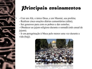 Principais ensinamentos
• - Crer em Alá, o único Deus, e em Maomé, seu profeta;
  - Realizar cinco orações diárias comunitárias (sãlat);
  - Ser generoso para com os pobres e dar esmolas;
  - Obedecer ao jejum religioso durante o ramadã (mês anual de
  jejum);
  - Ir em peregrinação à Meca pelo menos uma vez durante a
  vida (hajj).
 