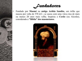 Fundadores
• Fundado por Maomé na antiga Arábia Saudita, um órfão que
  nasceu por volta de 570 d.C.; se casou com uma viúva rica de mais
  ou menos 20 anos mais velha. Inspirou o Corão (ou Alcorão),
  considerado a "Bíblia" dos maometanos.
 