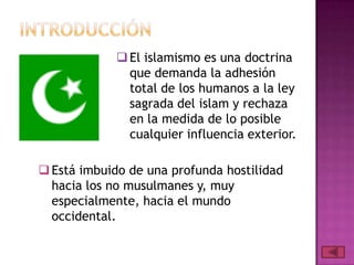 El islamismo es una doctrina
que demanda la adhesión
total de los humanos a la ley
sagrada del islam y rechaza
en la medida de lo posible
cualquier influencia exterior.
Está imbuido de una profunda hostilidad
hacia los no musulmanes y, muy
especialmente, hacia el mundo
occidental.
 