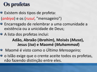 Existem dois tipos de profeta:
(anbiya) e os (rusul, "mensageiro")
Encarregado de relembrar a uma comunidade a
existência ou a unicidade de Deus;
A lista dos profetas inclui:
Adão, Abraão (Ibrahim), Moisés (Musa),
Jesus (Isa) e Maomé (Muhammad)
Maomé é visto como o Último Mensageiro;
o Islão exige que o crente aceite todos os profetas,
não fazendo distinção entre eles.
 