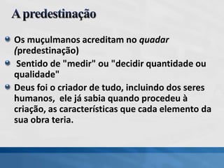 Os muçulmanos acreditam no quadar
(predestinação)
Sentido de "medir" ou "decidir quantidade ou
qualidade"
Deus foi o criador de tudo, incluindo dos seres
humanos, ele já sabia quando procedeu à
criação, as características que cada elemento da
sua obra teria.
 