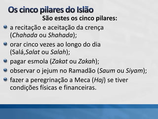 São estes os cinco pilares:
a recitação e aceitação da crença
(Chahada ou Shahada);
orar cinco vezes ao longo do dia
(Salá,Salat ou Salah);
pagar esmola (Zakat ou Zakah);
observar o jejum no Ramadão (Saum ou Siyam);
fazer a peregrinação a Meca (Haj) se tiver
condições físicas e financeiras.
 