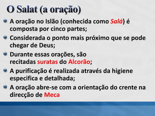 A oração no Islão (conhecida como Salá) é
composta por cinco partes;
Considerada o ponto mais próximo que se pode
chegar de Deus;
Durante essas orações, são
recitadas suratas do Alcorão;
A purificação é realizada através da higiene
especifica e detalhada;
A oração abre-se com a orientação do crente na
direcção de Meca
 