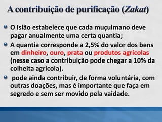 O Islão estabelece que cada muçulmano deve
pagar anualmente uma certa quantia;
A quantia corresponde a 2,5% do valor dos bens
em dinheiro, ouro, prata ou produtos agrícolas
(nesse caso a contribuição pode chegar a 10% da
colheita agrícola).
pode ainda contribuir, de forma voluntária, com
outras doações, mas é importante que faça em
segredo e sem ser movido pela vaidade.
 
