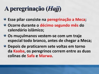 Esse pilar consiste na peregrinação a Meca;
Ocorre durante o décimo segundo mês do
calendário islâmico;
Os muçulmanos vestem-se com um traje
especial todo branco, antes de chegar a Meca;
Depois de praticarem sete voltas em torno
da Kaaba, os peregrinos correm entre as duas
colinas de Safa e Marwa.
 
