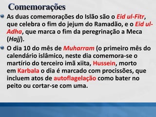 As duas comemorações do Islão são o Eid ul-Fitr,
que celebra o fim do jejum do Ramadão, e o Eid ul-
Adha, que marca o fim da peregrinação a Meca
(Hajj).
O dia 10 do mês de Muharram (o primeiro mês do
calendário islâmico, neste dia comemora-se o
martírio do terceiro imã xiita, Hussein, morto
em Karbala o dia é marcado com procissões, que
incluem atos de autoflagelação como bater no
peito ou cortar-se com uma.
 