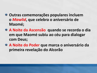 Outras comemorações populares incluem
o Mawlid, que celebra o aniversário de
Maomé;
A Noite da Ascensão quando se recorda o dia
em que Maomé subiu ao céu para dialogar
com Deus;
A Noite do Poder que marca o aniversário da
primeira revelação do Alcorão
 