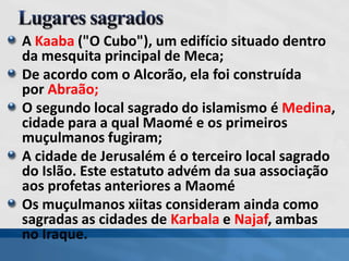 A Kaaba ("O Cubo"), um edifício situado dentro
da mesquita principal de Meca;
De acordo com o Alcorão, ela foi construída
por Abraão;
O segundo local sagrado do islamismo é Medina,
cidade para a qual Maomé e os primeiros
muçulmanos fugiram;
A cidade de Jerusalém é o terceiro local sagrado
do Islão. Este estatuto advém da sua associação
aos profetas anteriores a Maomé
Os muçulmanos xiitas consideram ainda como
sagradas as cidades de Karbala e Najaf, ambas
no Iraque.
 