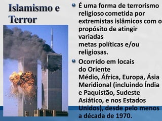 É uma forma de terrorismo
religiosocometida por
extremistas islâmicos com o
propósito de atingir
variadas
metas políticas e/ou
religiosas.
Ocorrido em locais
do Oriente
Médio, África, Europa, Ásia
Meridional (incluindo Índia
e Paquistão, Sudeste
Asiático, e nos Estados
Unidos), desde pelo menos
a década de 1970.
 