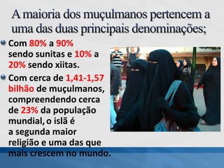 Com 80% a 90%
sendo sunitas e 10% a
20% sendo xiitas.
Com cerca de 1,41-1,57
bilhão de muçulmanos,
compreendendo cerca
de 23% da população
mundial,o islã é
a segunda maior
religião e uma das que
mais crescem no mundo.
 
