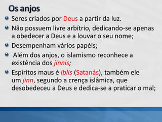 Seres criados por Deus a partir da luz.
Não possuem livre arbítrio, dedicando-se apenas
a obedecer a Deus e a louvar o seu nome;
Desempenham vários papéis;
Além dos anjos, o islamismo reconhece a
existência dos jinnis;
Espíritos maus é Iblis (Satanás), também ele
um jinn, segundo a crença islâmica, que
desobedeceu a Deus e dedica-se a praticar o mal;
 
