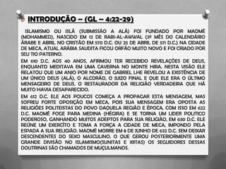 O INTRODUÇÃO – (GL – 4:22-29)
ISLAMISMO OU ISLÃ (SUBMISSÃO A ALÁ) FOI FUNDADO POR MAOMÉ
(MOHAMMED), NASCIDO EM 12 DE RABI-AL-AWWAL (3º MÊS DO CALENDÁRIO
ÁRABE E ABRIL NO CRISTÃO EM 570 D.C. OU 25 DE ABRIL DE 571 D.C.) NA CIDADE
DE MECA, ATUAL ARÁBIA SAUDITA FICOU ORFÃO MUITO NOVO E FOI CRIADO POR
SEU TIO PATERNO.
EM 610 D.C. AOS 40 ANOS, AFIRMOU TER RECEBIDO REVELAÇÕES DE DEUS,
ENQUANTO MEDITAVA EM UMA CAVERNA NO MONTE HIRA. NESTA VISÃO ELE
RELATOU QUE UM ANJO POR NOME DE GABRIEL LHE REVELOU A EXISTÊNCIA DE
UM ÚNICO DEUS (ALÁ), O ALCORÃO, O JUIZO FINAL E QUE ELE ERA O ÚLTIMO
MENSAGEIRO DE DEUS, O RESTAURADOR DA RELIGIÃO VERDADEIRA QUE HÁ
MUITO HAVIA DESAPARECIDO.
EM 612 D.C. ELE AOS POUCOS COMEÇA A PROPAGAR ESTA MENSAGEM, MAS
SOFREU FORTE OPOSIÇÃO EM MECA, POIS SUA MENSAGEM ERA OPOSTA AS
RELIGIÕES POLITEISTAS DO POVO DAQUELA REGIÃO E ÉPOCA, COM ISSO EM 622
D.C. MAOMÉ FOGE PARA MEDINA (HÉGIRA) E SE TORNA UM LIDER POLITICO
PODEROSO, GANHANDO MUITOS ADEPTOS PARA SUA RELIGIÃO, EM 630 D.C. ELE
REÚNE UM EXERCÍTO E TOMA A FORÇA A CIDADE DE MECA, IMPONDO PELA
ESPADA A SUA RELIGIÃO. MAOMÉ MORRE EM 8 DE JUNHO DE 632 D.C. SEM DEIXAR
DESCENDENTES DO SEXO MASCULINO, O QUE GEROU POSTERIORMENTE UMA
GRANDE DIVISÃO NO ISLAMISMO(SUNITAS E XIITAS) OS SEGUIDORES DESSAS
DOUTRINAS SÃO CHAMADOS DE MUÇULMANOS.
 