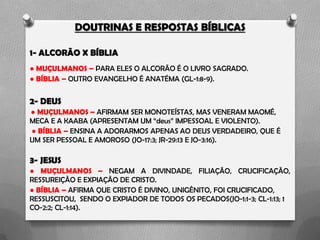 DOUTRINAS E RESPOSTAS BÍBLICAS
1- ALCORÃO X BÍBLIA
● MUÇULMANOS – PARA ELES O ALCORÃO É O LIVRO SAGRADO.
● BÍBLIA – OUTRO EVANGELHO É ANATÉMA (GL-1:8-9).
2- DEUS
● MUÇULMANOS – AFIRMAM SER MONOTEÍSTAS, MAS VENERAM MAOMÉ,
MECA E A KAABA (APRESENTAM UM “deus” IMPESSOAL E VIOLENTO).
● BÍBLIA – ENSINA A ADORARMOS APENAS AO DEUS VERDADEIRO, QUE É
UM SER PESSOAL E AMOROSO (JO-17:3; JR-29:13 E JO-3:16).
3- JESUS
● MUÇULMANOS – NEGAM A DIVINDADE, FILIAÇÃO, CRUCIFICAÇÃO,
RESSUREIÇÃO E EXPIAÇÃO DE CRISTO.
● BÍBLIA – AFIRMA QUE CRISTO É DIVINO, UNIGÊNITO, FOI CRUCIFICADO,
RESSUSCITOU, SENDO O EXPIADOR DE TODOS OS PECADOS(JO-1:1-3; CL-1:13; 1
CO-2:2; CL-1:14).
 