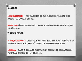 6- ANJOS
● MUÇULMANOS – MENSAGEIROS DE ALÁ (NEGAM A FILIAÇÃO DOS
ANJOS) SEM LIVRE ARBÍTRIO.
● BÍBLIA – SÃO FILHOS DE DEUS, POSSUIDORES DE LIVRE ARBÍTRIO (JÓ-
1:6; AP-12:7-9).
7- JUÍZO FINAL
● MUÇULMANOS – DIZEM QUE OS FIÉIS IRÃO PARA O PARAÍSO E OS
INFIÉIS TAMBÉM IRÃO, MAS SÓ DEPOIS DE SEREM PURIFICADOS.
● BÍBLIA – PARA A BÍBLIA SÓ EXISTEM DOIS CAMINHOS; SALVAÇÃO OU
PERDIÇÃO (LC-16:25-26 ; MT-25:45-46).
 