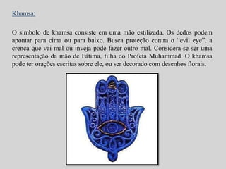 Khamsa: 
O símbolo de khamsa consiste em uma mão estilizada. Os dedos podem 
apontar para cima ou para baixo. Busca proteção contra o “evil eye”, a 
crença que vai mal ou inveja pode fazer outro mal. Considera-se ser uma 
representação da mão de Fátima, filha do Profeta Muhammad. O khamsa 
pode ter orações escritas sobre ele, ou ser decorado com desenhos florais. 
 