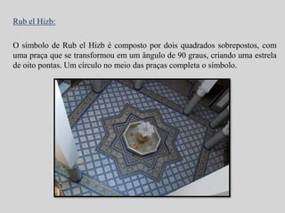 Rub el Hizb: 
O símbolo de Rub el Hizb é composto por dois quadrados sobrepostos, com 
uma praça que se transformou em um ângulo de 90 graus, criando uma estrela 
de oito pontas. Um círculo no meio das praças completa o símbolo. 
 