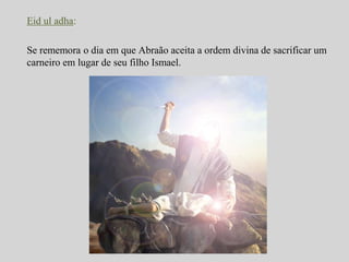 Eid ul adha: 
Se rememora o dia em que Abraão aceita a ordem divina de sacrificar um 
carneiro em lugar de seu filho Ismael. 
 