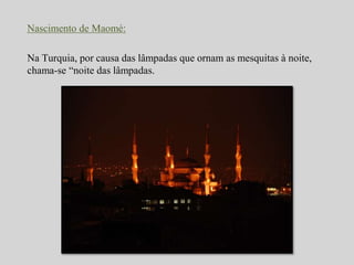 Nascimento de Maomé: 
Na Turquia, por causa das lâmpadas que ornam as mesquitas à noite, 
chama-se “noite das lâmpadas. 
 